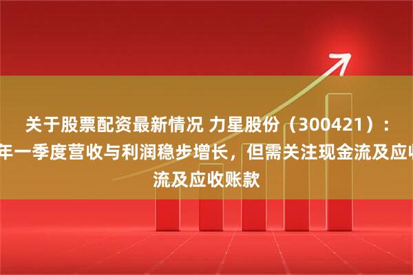 关于股票配资最新情况 力星股份（300421）：2025年一季度营收与利润稳步增长，但需关注现金流及应收账款