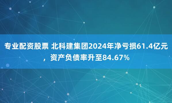 专业配资股票 北科建集团2024年净亏损61.4亿元，资产负债率升至84.67%