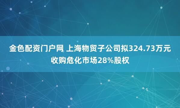 金色配资门户网 上海物贸子公司拟324.73万元收购危化市场28%股权