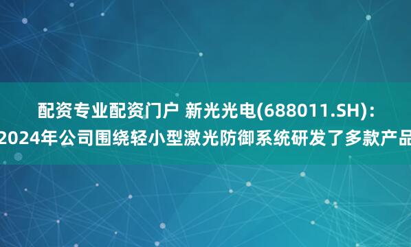 配资专业配资门户 新光光电(688011.SH)：2024年公司围绕轻小型激光防御系统研发了多款产品