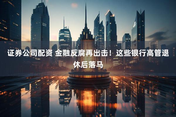 证券公司配资 金融反腐再出击！这些银行高管退休后落马