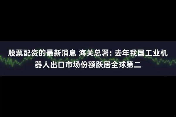 股票配资的最新消息 海关总署: 去年我国工业机器人出口市场份额跃居全球第二