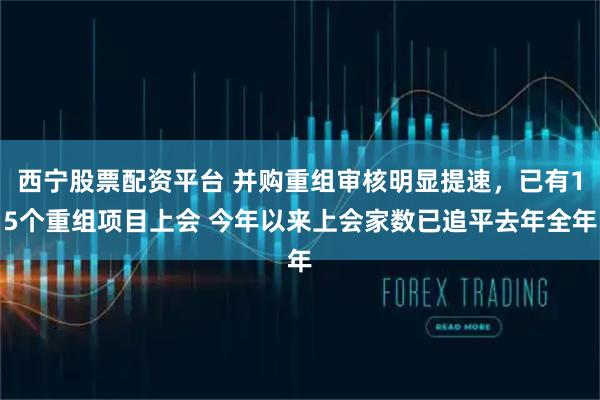 西宁股票配资平台 并购重组审核明显提速，已有15个重组项目上会 今年以来上会家数已追平去年全年
