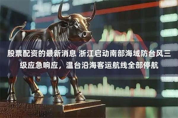 股票配资的最新消息 浙江启动南部海域防台风三级应急响应，温台沿海客运航线全部停航