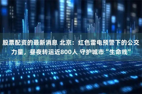 股票配资的最新消息 北京：红色雷电预警下的公交力量，昼夜转运近800人 守护城市“生命线”