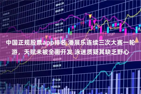 中国正规股票app排名 潘展乐连续三次大赛一轮游，天赋未被全面开发 泳迷质疑其缺乏野心