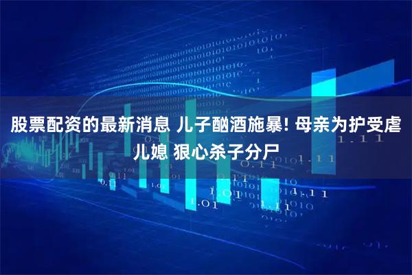 股票配资的最新消息 儿子酗酒施暴! 母亲为护受虐儿媳 狠心杀子分尸