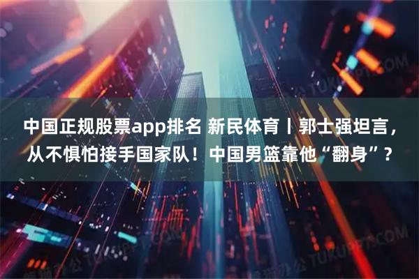 中国正规股票app排名 新民体育丨郭士强坦言，从不惧怕接手国家队！中国男篮靠他“翻身”？