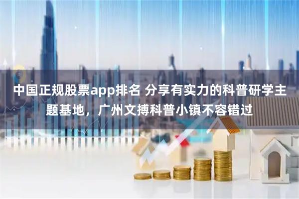 中国正规股票app排名 分享有实力的科普研学主题基地，广州文搏科普小镇不容错过
