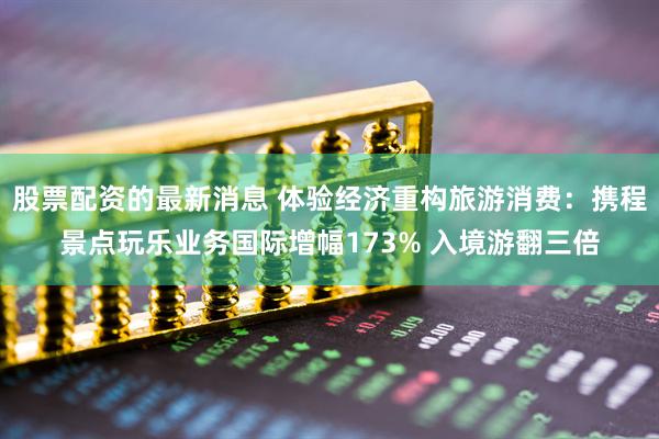 股票配资的最新消息 体验经济重构旅游消费：携程景点玩乐业务国际增幅173% 入境游翻三倍